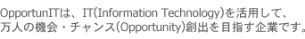 OpportunITは、IT(Information Technology)を活用して、万人の機会・チャンス(Opportunity)創出を目指す企業です。