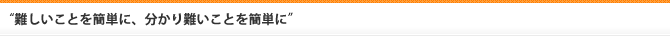 “難しいことを簡単に、分かり難いことを簡単に”